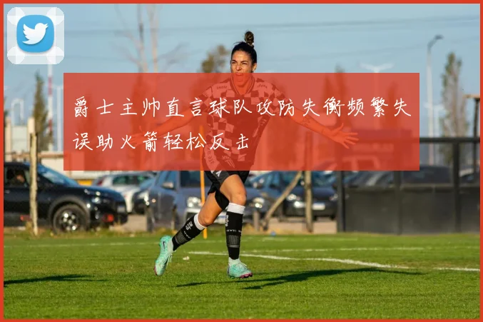 爵士主帅直言球队攻防失衡频繁失误助火箭轻松反击