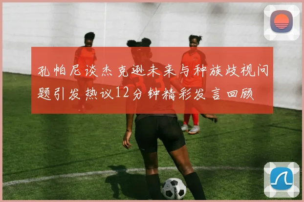 孔帕尼谈杰克逊未来与种族歧视问题引发热议12分钟精彩发言回顾