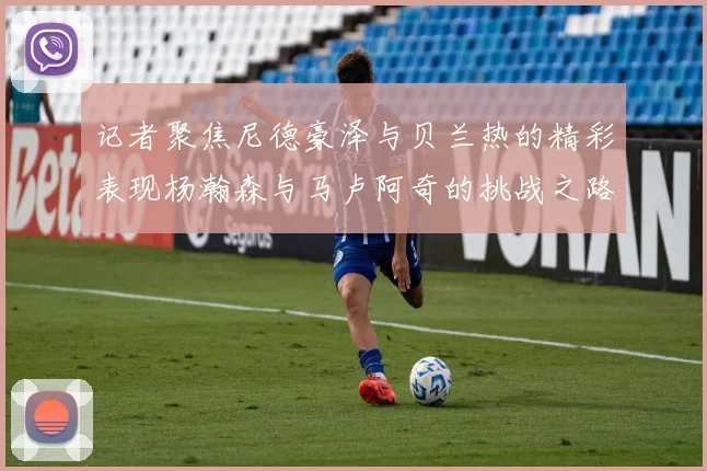 记者聚焦尼德豪泽与贝兰热的精彩表现杨瀚森与马卢阿奇的挑战之路依旧艰难