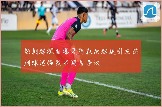 热刺球探自曝是阿森纳球迷引发热刺球迷强烈不满与争议