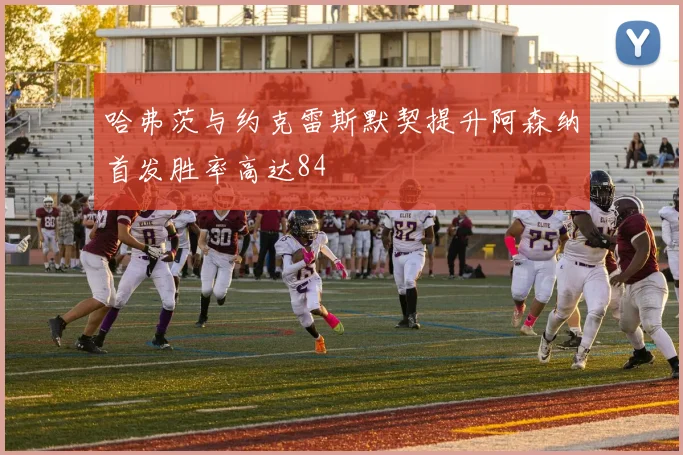 哈弗茨与约克雷斯默契提升阿森纳首发胜率高达84