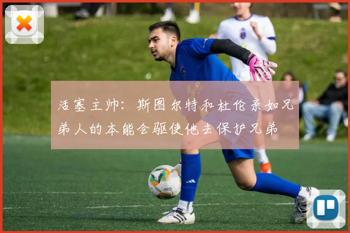 活塞主帅：斯图尔特和杜伦亲如兄弟人的本能会驱使他去保护兄弟