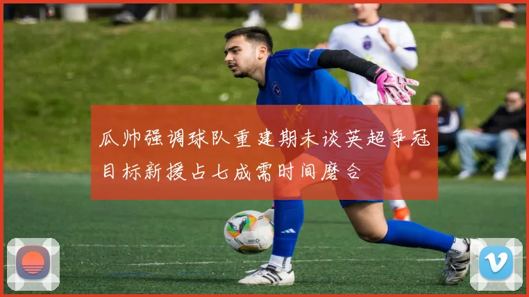 瓜帅强调球队重建期未谈英超争冠目标新援占七成需时间磨合