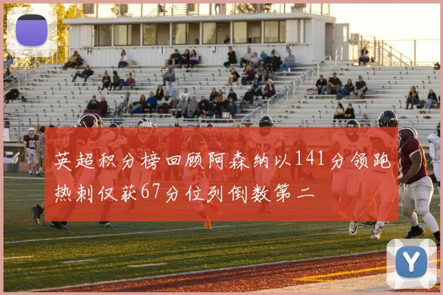 英超积分榜回顾阿森纳以141分领跑热刺仅获67分位列倒数第二