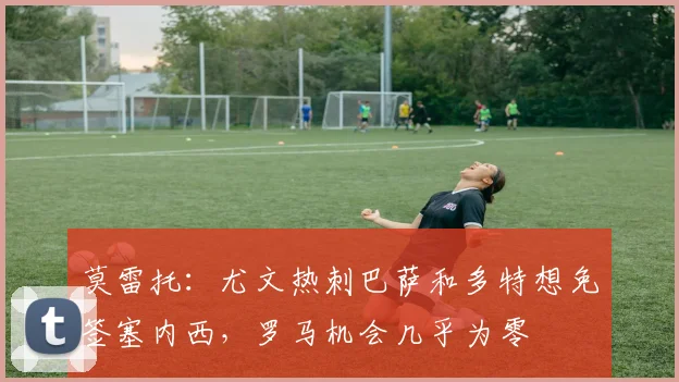 莫雷托：尤文热刺巴萨和多特想免签塞内西，罗马机会几乎为零