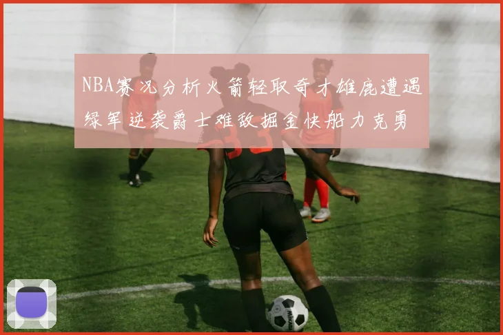 NBA赛况分析火箭轻取奇才雄鹿遭遇绿军逆袭爵士难敌掘金快船力克勇士