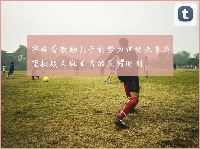 字母哥激励儿子们努力训练未来有望挑战文班亚马的荣耀时刻