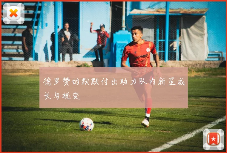 德罗赞的默默付出助力队内新星成长与蜕变