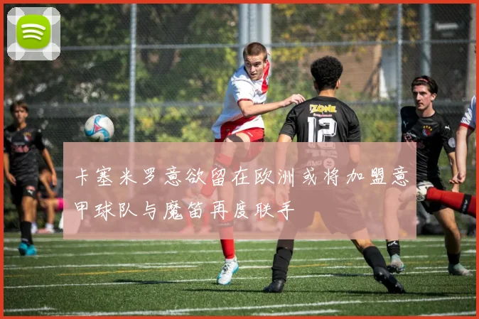 卡塞米罗意欲留在欧洲或将加盟意甲球队与魔笛再度联手